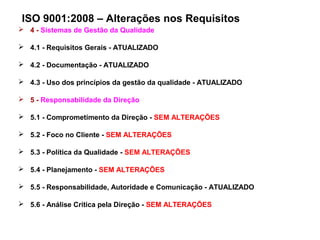ISO 9001:2008 – Alterações nos Requisitos
 4 - Sistemas de Gestão da Qualidade
 4.1 - Requisitos Gerais - ATUALIZADO
 4.2 - Documentação - ATUALIZADO
 4.3 - Uso dos princípios da gestão da qualidade - ATUALIZADO
 5 - Responsabilidade da Direção
 5.1 - Comprometimento da Direção - SEM ALTERAÇÕES
 5.2 - Foco no Cliente - SEM ALTERAÇÕES
 5.3 - Política da Qualidade - SEM ALTERAÇÕES
 5.4 - Planejamento - SEM ALTERAÇÕES
 5.5 - Responsabilidade, Autoridade e Comunicação - ATUALIZADO
 5.6 - Análise Crítica pela Direção - SEM ALTERAÇÕES
 