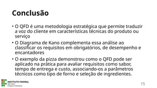 Conclusão
• O QFD é uma metodologia estratégica que permite traduzir
a voz do cliente em características técnicas do produto ou
serviço
• O Diagrama de Kano complementa essa análise ao
classificar os requisitos em obrigatórios, de desempenho e
encantadores
• O exemplo da pizza demonstrou como o QFD pode ser
aplicado na prática para avaliar requisitos como sabor,
tempo de entrega e custo, associando-os a parâmetros
técnicos como tipo de forno e seleção de ingredientes.
15
 