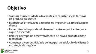Objetivo
• Traduzir as necessidades do cliente em características técnicas
do produto ou serviço
• Estabelecer prioridades baseadas na importância atribuída pelo
cliente
• Evitar retrabalho por desalinhamento entre o que é entregue e
o que é esperado
• Reduzir o tempo de desenvolvimento de novos produtos (time
to market)
• Aumentar a competitividade ao integrar a satisfação do cliente à
estratégia de negócio
3
 