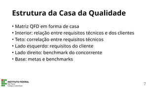 Estrutura da Casa da Qualidade
• Matriz QFD em forma de casa
• Interior: relação entre requisitos técnicos e dos clientes
• Teto: correlação entre requisitos técnicos
• Lado esquerdo: requisitos do cliente
• Lado direito: benchmark do concorrente
• Base: metas e benchmarks
7
 
