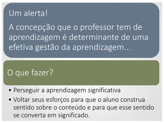 Um alerta!
A concepção que o professor tem de
aprendizagem é determinante de uma
efetiva gestão da aprendizagem...
O que fazer?
• Perseguir a aprendizagem significativa
• Voltar seus esforços para que o aluno construa
sentido sobre o conteúdo e para que esse sentido
se converta em significado.
 