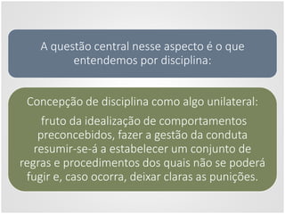 A questão central nesse aspecto é o que
entendemos por disciplina:
Concepção de disciplina como algo unilateral:
fruto da idealização de comportamentos
preconcebidos, fazer a gestão da conduta
resumir-se-á a estabelecer um conjunto de
regras e procedimentos dos quais não se poderá
fugir e, caso ocorra, deixar claras as punições.
 