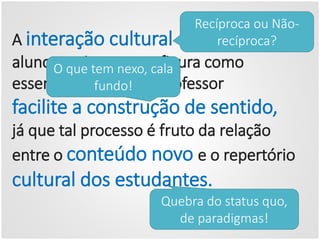 A interação cultural entre professor e
alunos mais uma vez figura como
essencial para que o professor
facilite a construção de sentido,
já que tal processo é fruto da relação
entre o conteúdo novo e o repertório
cultural dos estudantes.
Recíproca ou Não-
recíproca?
O que tem nexo, cala
fundo!
Quebra do status quo,
de paradigmas!
 