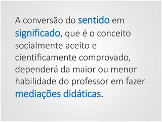 A conversão do sentido em
significado, que é o conceito
socialmente aceito e
cientificamente comprovado,
dependerá da maior ou menor
habilidade do professor em fazer
mediações didáticas.
 