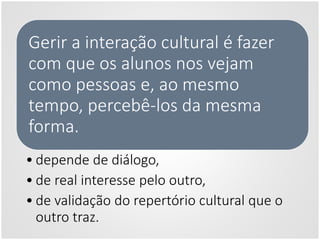 Gerir a interação cultural é fazer
com que os alunos nos vejam
como pessoas e, ao mesmo
tempo, percebê-los da mesma
forma.
• depende de diálogo,
• de real interesse pelo outro,
• de validação do repertório cultural que o
outro traz.
 