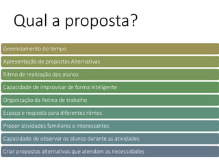 Gerenciamento do tempo
Apresentação de propostas Alternativas
Ritmo de realização dos alunos
Capacidade de improvisar de forma inteligente
Organização da Rotina de trabalho
Espaço e resposta para diferentes ritmos
Propor atividades familiares e interessantes
Capacidade de observar os alunos durante as atividades
Criar propostas alternativas que atendam as necessidades
Qual a proposta?
 