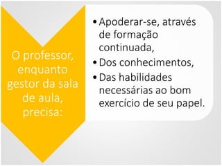 O professor,
enquanto
gestor da sala
de aula,
precisa:
•Apoderar-se, através
de formação
continuada,
•Dos conhecimentos,
•Das habilidades
necessárias ao bom
exercício de seu papel.
 