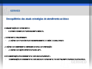 Desequilíbrios das atuais estratégias de atendimento ao idoso Fragmentação do atendimento Elevado número de especialidades médicas Atendimento por demanda Ausência de estratégias de acompanhamento a médio e longo prazo Ausência do mapeamento adequado do risco da população Ausência de ações preventivas eficazes  Má coordenação das ferramentas e recursos disponíveis  Inadequação de ferramentas e recursos de atendimento as necessidades especificas dos idosos 