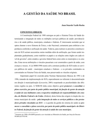 A GESTÃO DA SAÚDE NO BRASIL
Juan Stuardo Yazlle Rocha
CONCEITO E ORIGEM:
A Constituição Federal de 1988 outorgou ao país o Sistema Único de Saúde de-
terminando a integração de todos os múltiplos serviços públicos de saúde: previdenciá-
rios e de saúde pública, municipais, estaduais e federais. É interessante assinalar que se
optou chamar o novo Sistema de Único, e não Nacional, certamente para enfatizar a im-
portância conferida à unificação da saúde. Todavia, para realizar os preceitos constitucio-
nais do SUS seriam necessárias outras medidas além da unificação, que foram sendo im-
plantadas gradualmente, como redefinir os papéis e as relações entre órgãos em cada ní-
vel de governo2
, entre estados e governo federal bem como entre os municípios e os esta-
dos. Estas novas atribuições e vínculos passariam a ser construídos a partir de então, com
avanços e recuos. A Lei 8080/1990 reuniu sob a estrutura jurídica do SUS todos os servi-
ços públicos de saúde - municipais estaduais e federais - e os privados contratados ou
conveniados no Sistema Único de Saúde, mas preservando os vínculos originais.
Importante papel foi exercido pelas Normas Operacionais Básicas de 1993 e de
1996, tratando da implementação do SUS, especialmente no referente à descentralização
em direção à municipalização (Levcovitz, 2001) respeitando as peculiaridades das dife-
rentes regiões no país. A NOB-96 tinha como objetivo geral promover e consolidar o
pleno exercício, por parte do poder público municipal, da função de gestor da atenção
à saúde de seus habitantes com a respectiva redefinição de responsabilidades dos esta-
dos, do Distrito Federal e da União. (ibidem); desta forma deu origem à criação dos sis-
temas municipais de saúde - pela integração de todos os serviços públicos e dos presta-
dores privados vinculados ao SUS - e à questão da gestão do sistema de saúde ao pro-
mover e consolidar o pleno exercício, por parte do poder público municipal e do Distri-
to Federal, da função de gestor da atenção à saúde dos seus munícipes.
2
Somente em 1990 o INAMPS passaria a ser vinculado ao Ministério da Saúde, por força do Decreto
99.060 de 07/03/90.
 