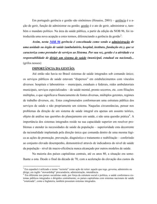 Em português gerência e gestão são sinônimos (Houaiss, 2001) – gerência é a a-
ção de gerir, função de administrar ou gestão; gestão é o ato de gerir, administrar e, tam-
bém o mandato político. Na área da saúde pública, a partir da edição da NOB 96, foi in-
troduzida uma nova acepção a estes termos, diferenciando a gerência da gestão3
:
Assim, nesta NOB 96 gerência é conceituada como sendo a administração de
uma unidade ou órgão de saúde (ambulatório, hospital, instituto, fundação etc.), que se
caracteriza como prestador de serviços ao Sistema. Por sua vez, gestão é a atividade e a
responsabilidade de dirigir um sistema de saúde (municipal, estadual ou nacional)...
(grifos nossos)
IMPORTÂNCIA DA GESTÃO:
Até então não havia no Brasil sistemas de saúde integrados sob comando único;
os serviços públicos de saúde estavam “dispersos” em estabelecimentos com vínculos
diversos: hospitais e laboratórios – municipais, estaduais e federais, redes ambulatoriais
municipais, serviços especializados – de saúde mental, pronto socorros, etc. com filiações
múltiplas, o que significava financiamento de fontes diversas, múltiplos gerentes, regimes
de trabalho diversos, etc. Estes conglomerados conformavam uma estrutura pública dos
serviços de saúde e não propriamente um sistema. Naquelas circunstâncias, pensar nos
problemas da direção de um sistema de saúde integral era apenas um assunto teórico,
objeto de análise nas questões do planejamento em saúde, e não uma questão prática4
. A
importância dos sistemas integrados reside na sua capacidade superior em resolver pro-
blemas e atender às necessidades de saúde da população – superioridade esta decorrente
da racionalidade implantada pela direção única que comanda dentro de uma mesma lógi-
ca as ações de promoção, prevenção, diagnóstico e tratamento e reabilitação – conferindo
ao conjunto elevado desempenho, demonstrável através de indicadores do nível de saúde
da população - nível de macro-eficiência nunca alcançado por outros modelos de saúde.
Na maioria dos países capitalistas centrais, até os anos 80, a situação era seme-
lhante a esta. Desde o final da década de 70, com a aceleração da elevação dos custos da
3
Em espanhol é utilizado o termo “rectoría” como ação do reitor: aquele que rege, governa, administra ou
dirige; em inglês “stewardship” procuradoria, administração, intendência.
4
Era diferente nos países socialistas onde, por força da estrutura social e política, a saúde conformava sis-
temas públicos integrados e dirigidos centralmente; os países capitalistas com sistemas nacionais de saúde
“estatizada”, como a Inglaterra, também possuíam sistemas integrados.
 