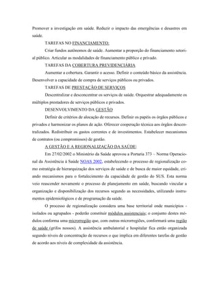 Promover a investigação em saúde. Reduzir o impacto das emergências e desastres em
saúde.
TAREFAS NO FINANCIAMENTO:
Criar fundos autônomos de saúde. Aumentar a proporção do financiamento setori-
al público. Articular as modalidades de financiamento público e privado.
TAREFAS DA COBERTURA PREVIDENCIÁRIA
Aumentar a cobertura. Garantir o acesso. Definir o conteúdo básico da assistência.
Desenvolver a capacidade de compra de serviços públicos ou privados.
TAREFAS DE PRESTAÇÃO DE SERVIÇOS
Descentralizar e desconcentrar os serviços de saúde. Orquestrar adequadamente os
múltiplos prestadores de serviços públicos e privados.
DESENVOLVIMENTO DA GESTÃO
Definir de critérios de alocação de recursos. Definir os papéis os órgãos públicos e
privados e harmonizar os planos de ação. Oferecer cooperação técnica aos órgãos descen-
tralizados. Redistribuir os gastos correntes e de investimentos. Estabelecer mecanismos
de contratos (ou compromissos) de gestão.
A GESTÃO E A REGIONALIZAÇÃO DA SAÚDE:
Em 27/02/2002 o Ministério da Saúde aprovou a Portaria 373 – Norma Operacio-
nal da Assistência à Saúde NOAS 2002, estabelecendo o processo de regionalização co-
mo estratégia de hierarquização dos serviços de saúde e de busca de maior equidade, cri-
ando mecanismos para o fortalecimento da capacidade de gestão do SUS. Esta norma
veio reascender novamente o processo de planejamento em saúde, buscando vincular a
organização e disponibilização dos recursos segundo as necessidades, utilizando instru-
mentos epidemiológicos e de programação da saúde.
O processo de regionalização considera uma base territorial onde municípios -
isolados ou agrupados - poderão constituir módulos assistenciais; o conjunto destes mó-
dulos conforma uma microrregião que, com outras microrregiões, conformará uma região
de saúde (grifos nossos). A assistência ambulatorial e hospitalar fica então organizada
segundo níveis de concentração de recursos o que implica em diferentes tarefas de gestão
de acordo aos níveis de complexidade da assistência.
 