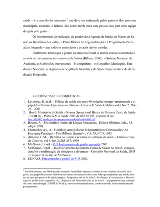 saúde – é a questão do momento 5
que deve ser enfrentada pelos gestores dos governos
municipais, estaduais e federal, não como tarefa para uma pessoa mas para uma equipe
dirigida pelo gestor.
Os instrumentos de realização da gestão são a Agenda de Saúde, os Planos de Sa-
úde, os Relatórios de Gestão, o Plano Diretor de Regionalização e a Programação Pactu-
ada e Integrada – que todos os municípios e estados devem atender.
Finalmente, temos que a gestão da saúde no Brasil se realiza com a colaboração e
através de mecanismos institucionais definidos (Ribeiro, 2000): o Sistema Nacional de
Auditoria, as Comissões Intergestores – bi e tripartites –os Conselhos Municipais, Esta-
duais e Nacional, as Agências de Vigilância Sanitária e de Saúde Suplementar e de Acre-
ditação Hospitalar.
REFERÊNCIAS BIBLIOGRÁFICAS
1. Levcovitz, E. et al. – Política de saúde nos anos 90: relações intergovernamentais e o
papel das Normas Operacionais Básicas – Ciência & Saúde Coletiva vol 6 No. 2, 269-
291, 2001
2. Brasil, Ministério da Saúde – Norma Operacional Básica do Sistema Único de Saúde
– NOB 96 – Portaria Min Saúde 2203 de 06/11/1996, disponível em:
http://dtr2002.saude.gov.br/cooperasus/sus/download/nob96.pdf
3. Houais, A. - Dicionário Houaiss da Língua Portuguesa, Editora Objetiva Ltda., RJ,
edição 2001
4. Chernichovsky, D. - Health System Reforms in Industrialized Democracies: An
Emerging Paradigm - The Milbank Quarterly, Vol. 73, N.º 3, 1995.
5. Almeida, C.M. – Reforma do Estado e reforma de sistemas de saúde – Ciência e Saú-
de Coletiva, vol 4, No. 2; 263-287, 1999
6. MinSaúde, Brasil - SUS Instrumentos de gestão em saúde 2001.
7. MinSaúde, Brasil - Desenvolvimento do Sistema Único de Saúde no Brasil: avanços,
desafios e reafirmação de princípios e diretrizes – Conselho Nacional de Saúde, 2003
– Disponível no site do MinSaúde
8. CONASS, Para entender a gestão do SUS 2002
5
Paradoxalmente, em 1965 quando no nosso hemisfério apenas se sonhava com sistemas de saúde inte-
grais, um grupo de técnicos elaborou o primeiro documento americano sobre planejamento em saúde, den-
tro de uma perspectiva de saúde integral: Programación de la Salud – Problemas Conceptuales y Metodo-
lógicos, publicación científica 111, Organización Panamericana de la Salud – que passaria a ser conheci-
do como metodologia CENDES-OPAS e, entre os norteamericanos, como o método latino-americano de
planejamento.
 