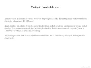 Variação do nível do mar
.processo que mais condicionou a evolução da posição da linha de costa (desde o último máximo
glaciário, há cerca de 18 000 anos)
fonte Dias et al., 2000
.deglaciação e o período de melhoramento climático global: originou também uma subida global
do nível do mar com taxas médias de elevação do nível do mar excederam 1 cm/ano (entre ≈
18 000 e ≈ 7 000 anos antes do presente)
.estabilização do NMM: ocorre aproximadamente há 3500 anos atrás; alteração do forçamento
dominante.
 