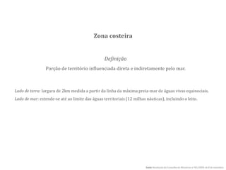 Definição
Porção de território influenciada direta e indiretamente pelo mar.
Lado de terra: largura de 2km medida a partir da linha da máxima preia-mar de águas vivas equinociais.
Lado de mar: estende-se até ao limite das águas territoriais (12 milhas náuticas), incluindo o leito.
fonte Resolução do Conselho de Ministros n.º82/2009, de 8 de setembro
Zona costeira
 