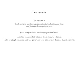 Risco costeiro
Erosão costeira, inundação, galgamentos, instabilidade das arribas
e movimentos de massa de vertente
Zona costeira
Qual a importância da investigação científica?
Identificar causas, definir faixas de riscos, procurar soluções.
Identificar e implementar mecanismos que promovam a transferência do conhecimento científico.
 