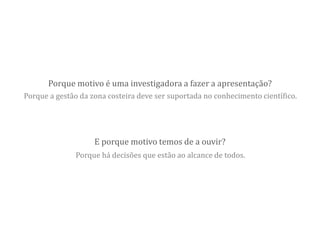 E porque motivo temos de a ouvir?
Porque motivo é uma investigadora a fazer a apresentação?
Porque a gestão da zona costeira deve ser suportada no conhecimento científico.
Porque há decisões que estão ao alcance de todos.
 