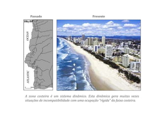 Passado Presente
A zona costeira é um sistema dinâmico. Esta dinâmica gera muitas vezes
situações de incompatibilidade com uma ocupação “rígida” da faixa costeira.
 