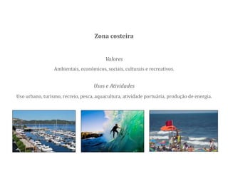 Valores
Ambientais, económicos, sociais, culturais e recreativos.
Zona costeira
Usos e Atividades
Uso urbano, turismo, recreio, pesca, aquacultura, atividade portuária, produção de energia.
 