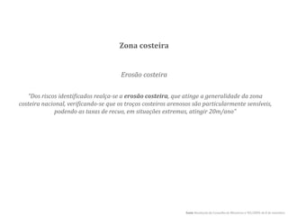 Erosão costeira
Zona costeira
fonte Resolução do Conselho de Ministros n.º82/2009, de 8 de setembro
“Dos riscos identificados realça-se a erosão costeira, que atinge a generalidade da zona
costeira nacional, verificando-se que os troços costeiros arenosos são particularmente sensíveis,
podendo as taxas de recuo, em situações extremas, atingir 20m/ano”
 