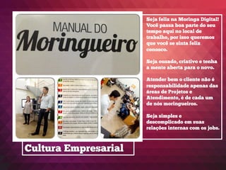 Cultura Empresarial
Seja feliz na Moringa Digital!
Você passa boa parte do seu
tempo aqui no local de
trabalho, por isso queremos
que você se sinta feliz
conosco.
Seja ousado, criativo e tenha
a mente aberta para o novo.
Atender bem o cliente não é
responsabilidade apenas das
áreas de Projetos e
Atendimento, é de cada um
de nós moringueiros.
Seja simples e
descomplicado em suas
relações internas com os jobs.
 