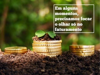 Em alguns
momentos,
precisamos focar
o olhar só no
faturamento
 