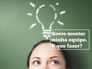 Quero montar
minha equipe.
O que fazer?
 