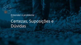Entender o problema
Certezas, Suposições e
Dúvidas
 