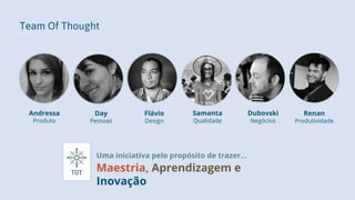 Team Of Thought
Uma iniciativa pelo propósito de trazer...
Maestria, Aprendizagem e
Inovação
Andressa
Produto
Day
Pessoas
Dubovski
Negócios
Flávio
Design
Samanta
Qualidade
Renan
Produtividade
 