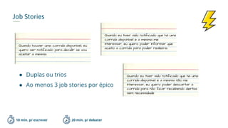 Job Stories
10 min. p/ escrever
Quando houver uma corrida disponível, eu
quero ser notificado para decidir se vou
aceitar a mesma.
Quando eu tiver sido notificado que há uma
corrida disponível e a mesma me
interessar, eu quero poder informar que
aceito a corrida para poder realizá-la.
20 min. p/ debater
Quando eu tiver sido notificado que há uma
corrida disponível e a mesma não me
interessar, eu quero poder descartar a
corrida para não ficar recebendo alertas
sem necessidade
● Duplas ou trios
● Ao menos 3 job stories por épico
 