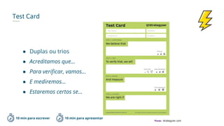 Test Card
10 min para escrever
● Duplas ou trios
● Acreditamos que…
● Para verificar, vamos…
● E mediremos…
● Estaremos certos se...
*Fonte: strategyzer.com
10 min para apresentar
 