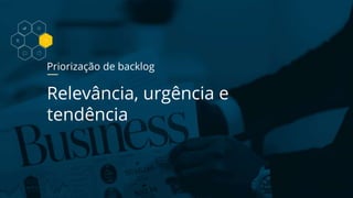 Priorização de backlog
Relevância, urgência e
tendência
 
