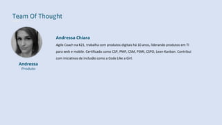 Team Of Thought
Andressa
Produto
Andressa Chiara
Agile Coach na K21, trabalha com produtos digitais há 10 anos, liderando produtos em TI
para web e mobile. Certificada como CSP, PMP, CSM, PSMI, CSPO, Lean-Kanban. Contribui
com iniciativas de inclusão como a Code Like a Girl.
 