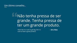Não tenha pressa de ser
grande. Tenha pressa de
ter um grande produto.
– Eric Ries
Um último conselho...
*Don’t be in a rush to get big. Be in a
rush to have a great product.
 