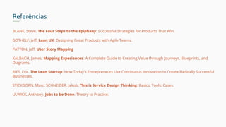Referências
BLANK, Steve. The Four Steps to the Epiphany: Successful Strategies for Products That Win.
GOTHELF, Jeff. Lean UX: Designing Great Products with Agile Teams.
PATTON, Jeff User Story Mapping
KALBACH, James. Mapping Experiences: A Complete Guide to Creating Value through Journeys, Blueprints, and
Diagrams.
RIES, Eric. The Lean Startup: How Today's Entrepreneurs Use Continuous Innovation to Create Radically Successful
Businesses.
STICKDORN, Marc. SCHNEIDER, Jakob. This is Service Design Thinking: Basics, Tools, Cases.
ULWICK, Anthony. Jobs to be Done: Theory to Practice.
 