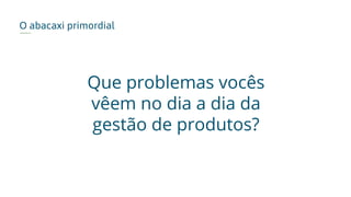 O abacaxi primordial
Que problemas vocês
vêem no dia a dia da
gestão de produtos?
 