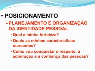• POSICIONAMENTO
–PLANEJAMENTO E ORGANIZAÇÃO
DA IDENTIDADE PESSOAL
• Qual a minha fortaleza?
• Quais as minhas características
marcantes?
• Como vou conquistar o respeito, a
admiração e a confiança das pessoas?
 