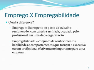 Emprego X Empregabilidade
 Qual a diferença?
• Emprego = diz respeito ao posto de trabalho
remunerado, com carteira assinada, ocupado pelo
profissional em uma dada organização.
• Empregabilidade = conjunto de conhecimentos,
habilidades e comportamentos que tornam o executivo
ou um profissional efetivamente importante para uma
empresa.
8
 
