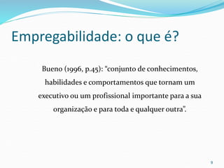 Empregabilidade: o que é?
Bueno (1996, p.45): “conjunto de conhecimentos,
habilidades e comportamentos que tornam um
executivo ou um profissional importante para a sua
organização e para toda e qualquer outra”.
9
 
