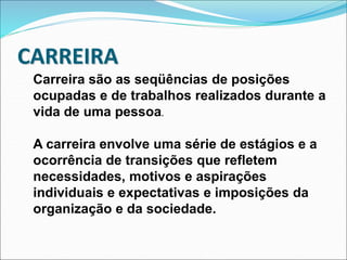 Carreira são as seqüências de posições
ocupadas e de trabalhos realizados durante a
vida de uma pessoa.
A carreira envolve uma série de estágios e a
ocorrência de transições que refletem
necessidades, motivos e aspirações
individuais e expectativas e imposições da
organização e da sociedade.
CARREIRA
 