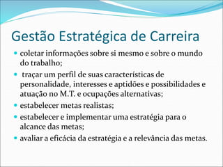 Gestão Estratégica de Carreira
 coletar informações sobre si mesmo e sobre o mundo
do trabalho;
 traçar um perfil de suas características de
personalidade, interesses e aptidões e possibilidades e
atuação no M.T. e ocupações alternativas;
 estabelecer metas realistas;
 estabelecer e implementar uma estratégia para o
alcance das metas;
 avaliar a eficácia da estratégia e a relevância das metas.
 