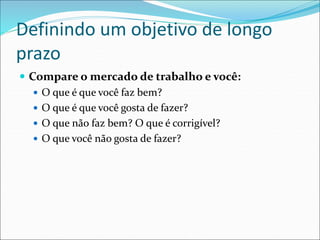 Definindo um objetivo de longo
prazo
 Compare o mercado de trabalho e você:
 O que é que você faz bem?
 O que é que você gosta de fazer?
 O que não faz bem? O que é corrigível?
 O que você não gosta de fazer?
 