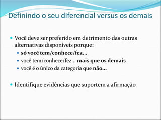 Definindo o seu diferencial versus os demais
 Você deve ser preferido em detrimento das outras
alternativas disponíveis porque:
 só você tem/conhece/fez...
 você tem/conhece/fez... mais que os demais
 você é o único da categoria que não...
 Identifique evidências que suportem a afirmação
 