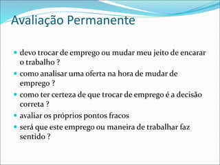 Avaliação Permanente
 devo trocar de emprego ou mudar meu jeito de encarar
o trabalho ?
 como analisar uma oferta na hora de mudar de
emprego ?
 como ter certeza de que trocar de emprego é a decisão
correta ?
 avaliar os próprios pontos fracos
 será que este emprego ou maneira de trabalhar faz
sentido ?
 