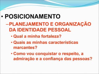 • POSICIONAMENTO
–PLANEJAMENTO E ORGANIZAÇÃO
DA IDENTIDADE PESSOAL
• Qual a minha fortaleza?
• Quais as minhas características
marcantes?
• Como vou conquistar o respeito, a
admiração e a confiança das pessoas?
 
