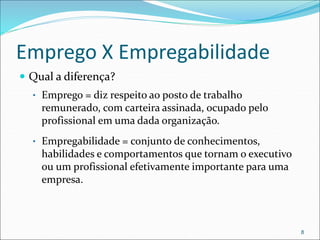 Emprego X Empregabilidade
 Qual a diferença?
• Emprego = diz respeito ao posto de trabalho
remunerado, com carteira assinada, ocupado pelo
profissional em uma dada organização.
• Empregabilidade = conjunto de conhecimentos,
habilidades e comportamentos que tornam o executivo
ou um profissional efetivamente importante para uma
empresa.
8
 