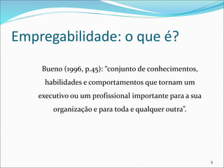 Empregabilidade: o que é?
Bueno (1996, p.45): “conjunto de conhecimentos,
habilidades e comportamentos que tornam um
executivo ou um profissional importante para a sua
organização e para toda e qualquer outra”.
9
 