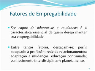 Fatores de Empregabilidade
 Ser capaz de adaptar-se a mudanças é a
característica essencial de quem deseja manter
sua empregabilidade.
 Entre tantos fatores, destacam-se: perfil
adequado à profissão; rede de relacionamentos;
adaptação a mudanças; educação continuada;
conhecimento interdisciplinar e planejamento.
10
 