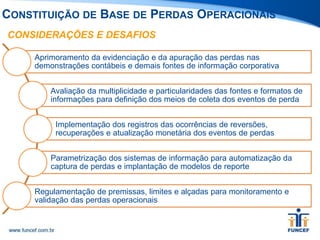 CONSIDERAÇÕES E DESAFIOS
Aprimoramento da evidenciação e da apuração das perdas nas
demonstrações contábeis e demais fontes de informação corporativa
Avaliação da multiplicidade e particularidades das fontes e formatos de
informações para definição dos meios de coleta dos eventos de perda
Implementação dos registros das ocorrências de reversões,
recuperações e atualização monetária dos eventos de perdas
Parametrização dos sistemas de informação para automatização da
captura de perdas e implantação de modelos de reporte
Regulamentação de premissas, limites e alçadas para monitoramento e
validação das perdas operacionais
CONSTITUIÇÃO DE BASE DE PERDAS OPERACIONAIS
 
