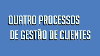 Quatro Processos
de Gestão de Clientes
Quatro Processos
de Gestão de Clientes
 
