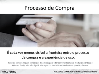 PAULO RENATO PUBLICIDADE, COMUNICAÇÃO E DESIGN DE PRODUTOS DIGITAIS
Processo	
  de	
  Compra
Funil	
  de	
  compra	
  requer	
  estratégias	
  dinâmicas	
  para	
  lidar	
  com	
  mulccanais	
  e	
  múlcplos	
  pontos	
  de	
  
contato.	
  Todos	
  eles	
  são	
  signiﬁcacvos	
  para	
  o	
  consumidor	
  e	
  relevantes	
  para	
  os	
  clientes.
É	
  cada	
  vez	
  menos	
  visível	
  a	
  fronteira	
  entre	
  o	
  processo	
   
de	
  compra	
  e	
  a	
  experiência	
  de	
  uso.
 